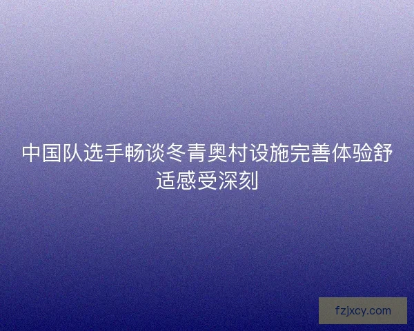 中国队选手畅谈冬青奥村设施完善体验舒适感受深刻 中国队选手畅谈冬青奥村设施完善体验舒适感受深刻