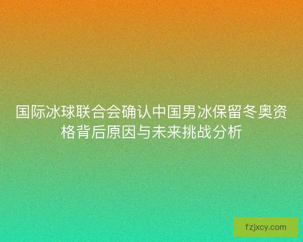 国际冰球联合会确认中国男冰保留冬奥资格背后原因与未来挑战分析 国际冰球联合会确认中国男冰保留冬奥资格背后原因与未来挑战分析