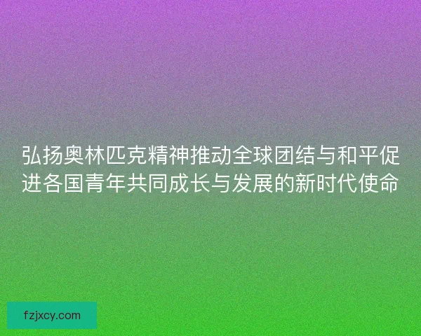 弘扬奥林匹克精神推动全球团结与和平促进各国青年共同成长与发展的新时代使命 弘扬奥林匹克精神推动全球团结与和平促进各国青年共同成长与发展的新时代使命