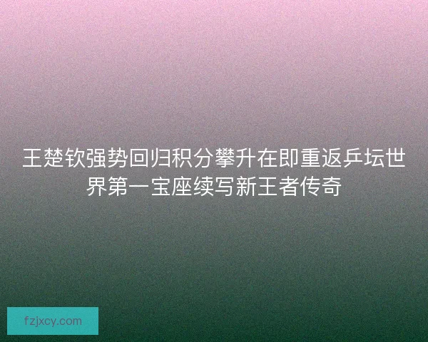 王楚钦强势回归积分攀升在即重返乒坛世界第一宝座续写新王者传奇 王楚钦强势回归积分攀升在即重返乒坛世界第一宝座续写新王者传奇