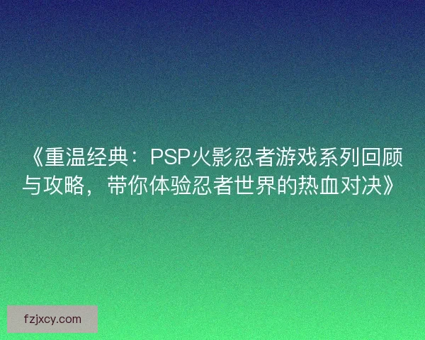 《重温经典：PSP火影忍者游戏系列回顾与攻略，带你体验忍者世界的热血对决》