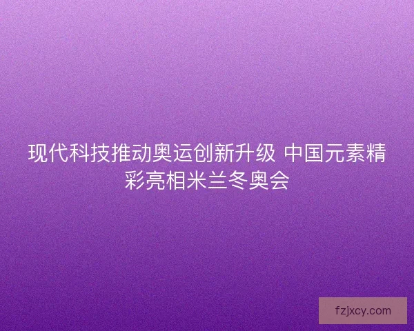 现代科技推动奥运创新升级 中国元素精彩亮相米兰冬奥会