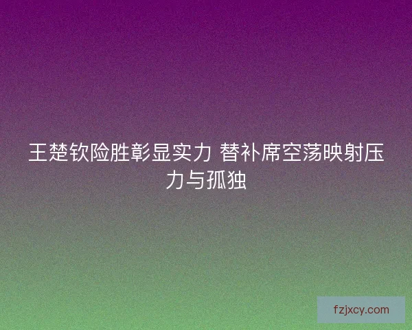 王楚钦险胜彰显实力 替补席空荡映射压力与孤独 王楚钦险胜彰显实力 替补席空荡映射压力与孤独