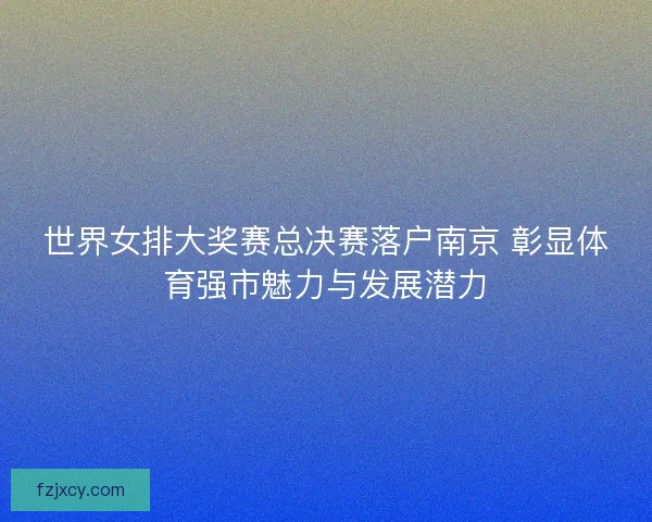 世界女排大奖赛总决赛落户南京 彰显体育强市魅力与发展潜力 世界女排大奖赛总决赛落户南京 彰显体育强市魅力与发展潜力