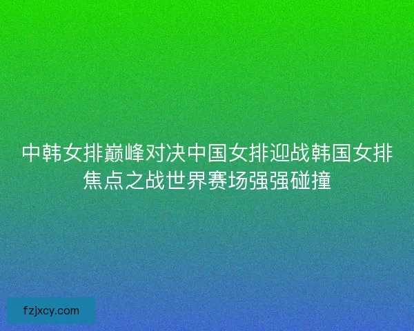 中韩女排巅峰对决中国女排迎战韩国女排焦点之战世界赛场强强碰撞 中韩女排巅峰对决中国女排迎战韩国女排焦点之战世界赛场强强碰撞