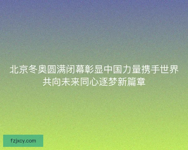 北京冬奥圆满闭幕彰显中国力量携手世界共向未来同心逐梦新篇章 北京冬奥圆满闭幕彰显中国力量携手世界共向未来同心逐梦新篇章