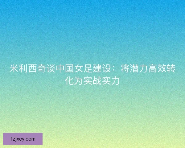 米利西奇谈中国女足建设:将潜力高效转化为实战实力 米利西奇谈中国女足建设:将潜力高效转化为实战实力