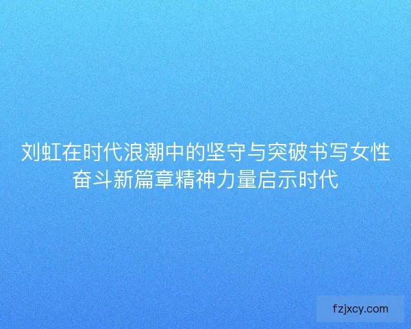刘虹在时代浪潮中的坚守与突破书写女性奋斗新篇章精神力量启示时代
